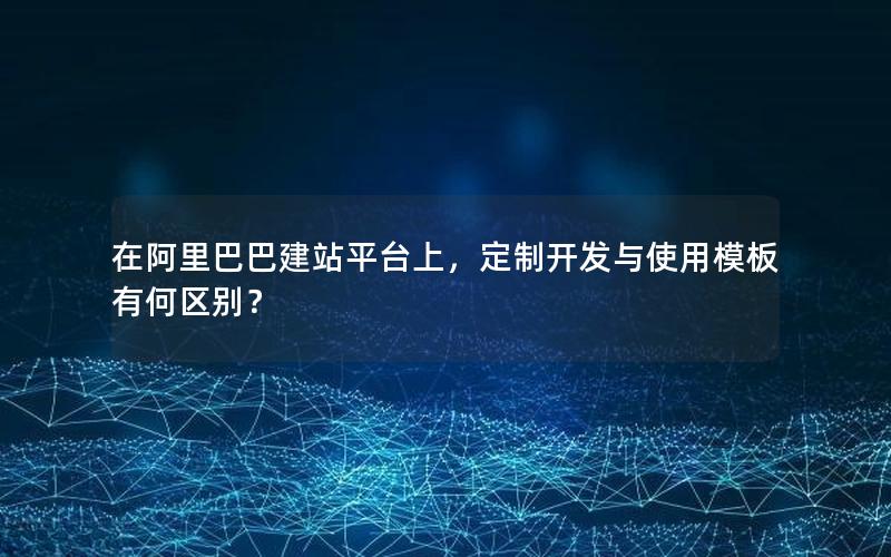 在阿里巴巴建站平台上，定制开发与使用模板有何区别？