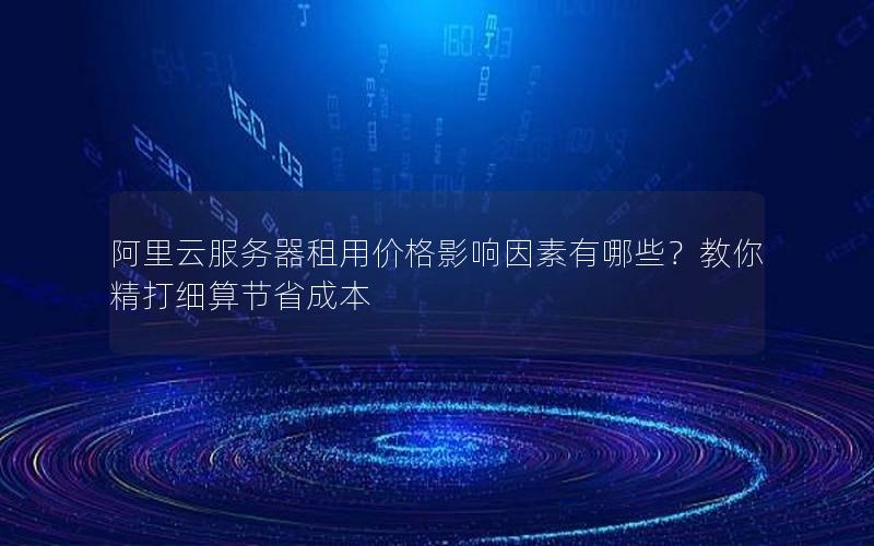 阿里云服务器租用价格影响因素有哪些？教你精打细算节省成本