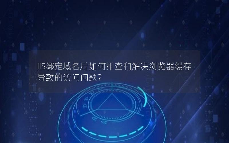 IIS绑定域名后如何排查和解决浏览器缓存导致的访问问题？