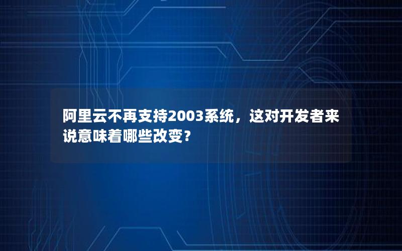 阿里云不再支持2003系统，这对开发者来说意味着哪些改变？