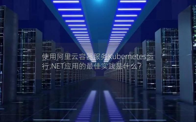 使用阿里云容器服务Kubernetes运行.NET应用的最佳实践是什么？