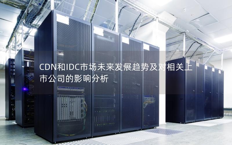 CDN和IDC市场未来发展趋势及对相关上市公司的影响分析