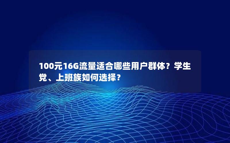 100元16G流量适合哪些用户群体？学生党、上班族如何选择？