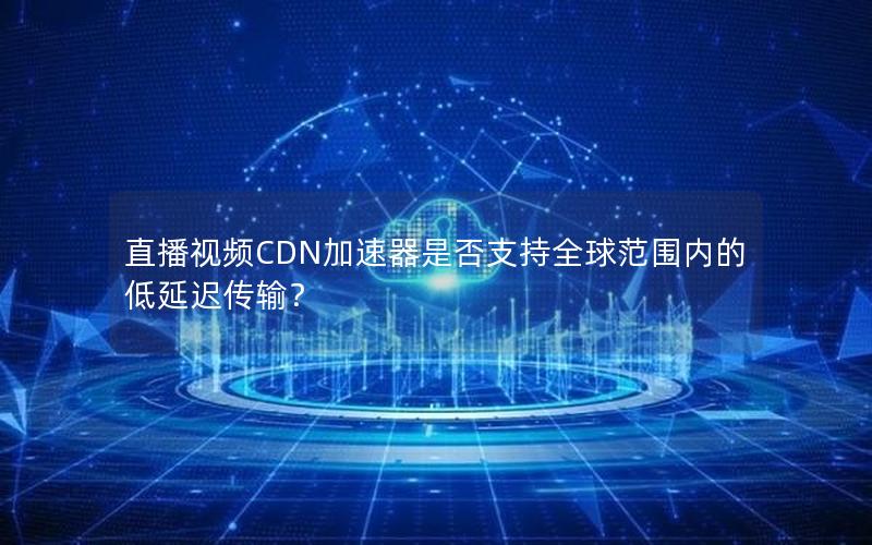 直播视频CDN加速器是否支持全球范围内的低延迟传输？