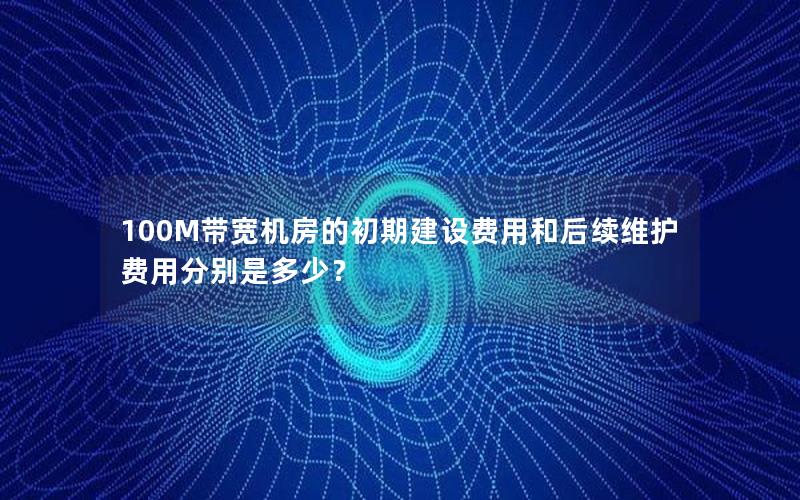 100M带宽机房的初期建设费用和后续维护费用分别是多少？