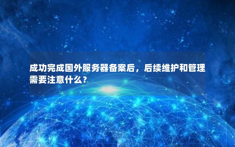 成功完成国外服务器备案后，后续维护和管理需要注意什么？