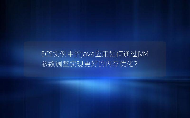 ECS实例中的Java应用如何通过JVM参数调整实现更好的内存优化？