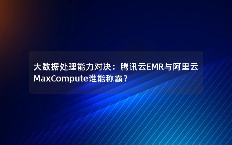 大数据处理能力对决：腾讯云EMR与阿里云MaxCompute谁能称霸？