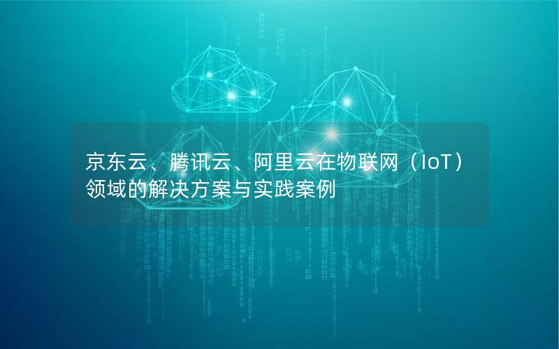 京东云、腾讯云、阿里云在物联网（IoT）领域的解决方案与实践案例