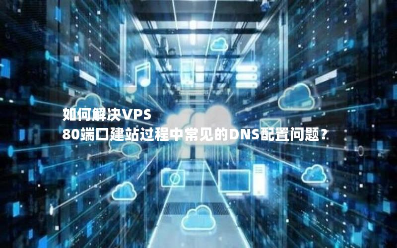 如何解决VPS 80端口建站过程中常见的DNS配置问题？