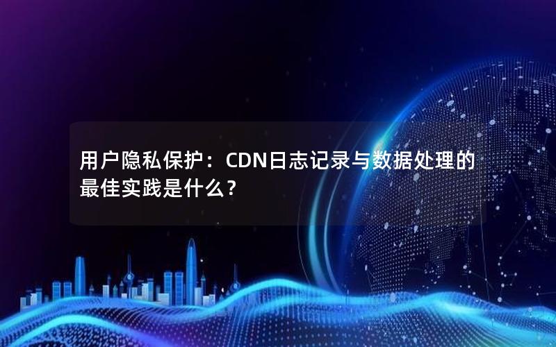 用户隐私保护：CDN日志记录与数据处理的最佳实践是什么？