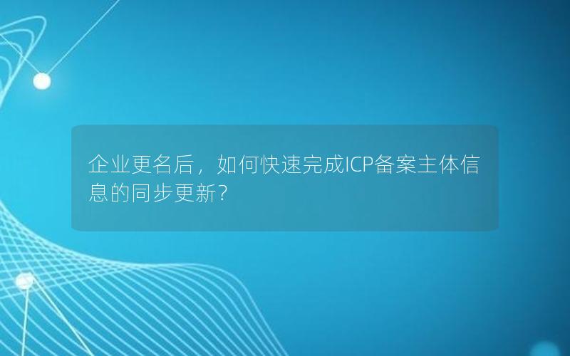 企业更名后，如何快速完成ICP备案主体信息的同步更新？