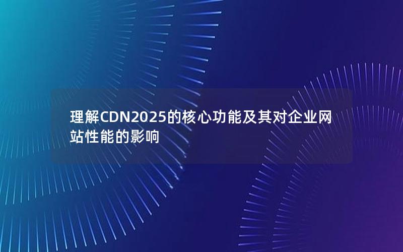 理解CDN2025的核心功能及其对企业网站性能的影响