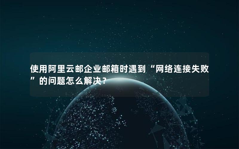 使用阿里云邮企业邮箱时遇到“网络连接失败”的问题怎么解决？