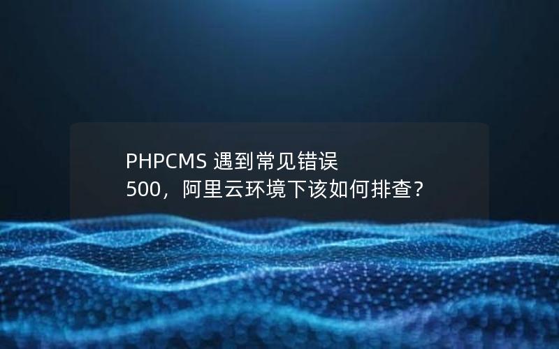 PHPCMS 遇到常见错误 500，阿里云环境下该如何排查？