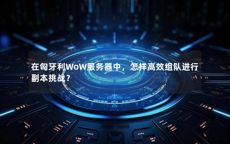 在匈牙利WoW服务器中，怎样高效组队进行副本挑战？