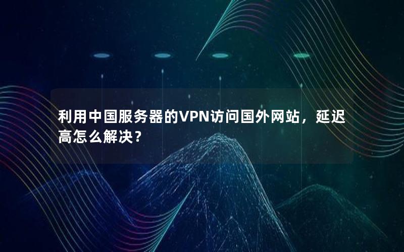 利用中国服务器的VPN访问国外网站，延迟高怎么解决？