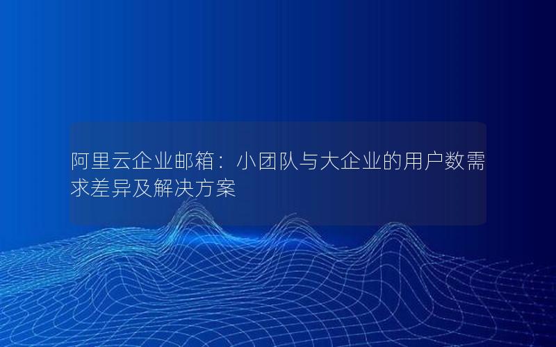 阿里云企业邮箱：小团队与大企业的用户数需求差异及解决方案