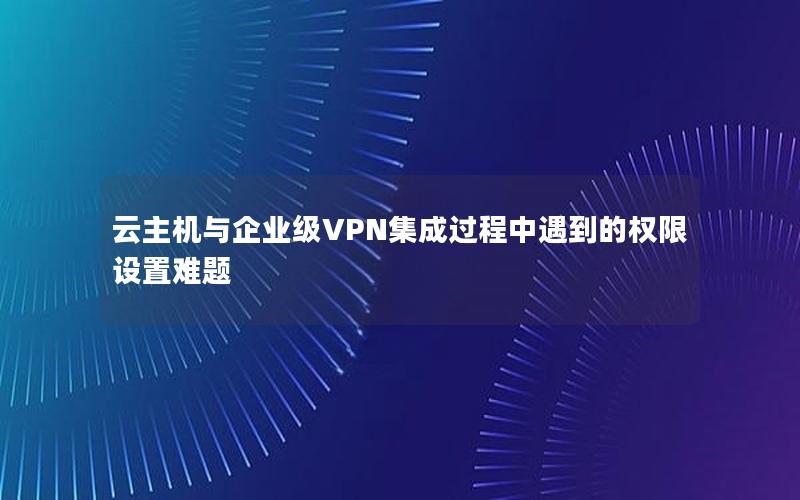 云主机与企业级VPN集成过程中遇到的权限设置难题