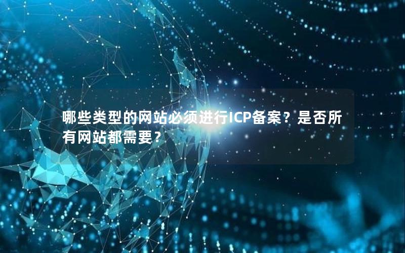 哪些类型的网站必须进行ICP备案？是否所有网站都需要？