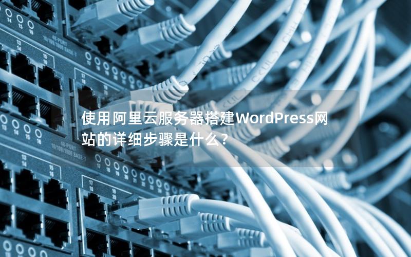 使用阿里云服务器搭建WordPress网站的详细步骤是什么？