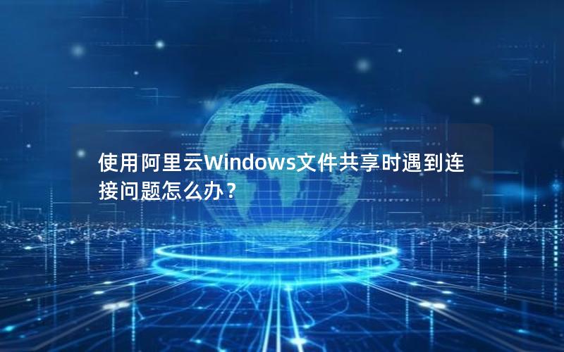 使用阿里云Windows文件共享时遇到连接问题怎么办？