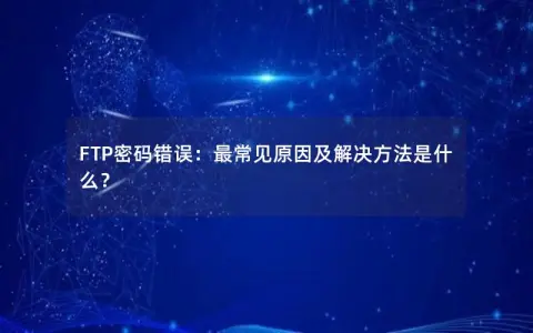 FTP密码错误：最常见原因及解决方法是什么？