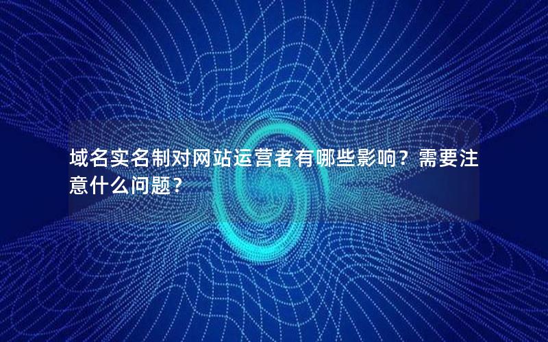 域名实名制对网站运营者有哪些影响？需要注意什么问题？