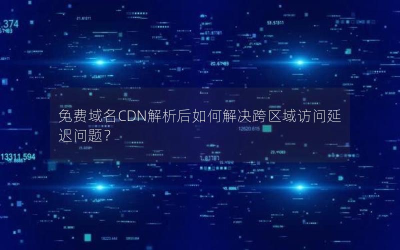 免费域名CDN解析后如何解决跨区域访问延迟问题？