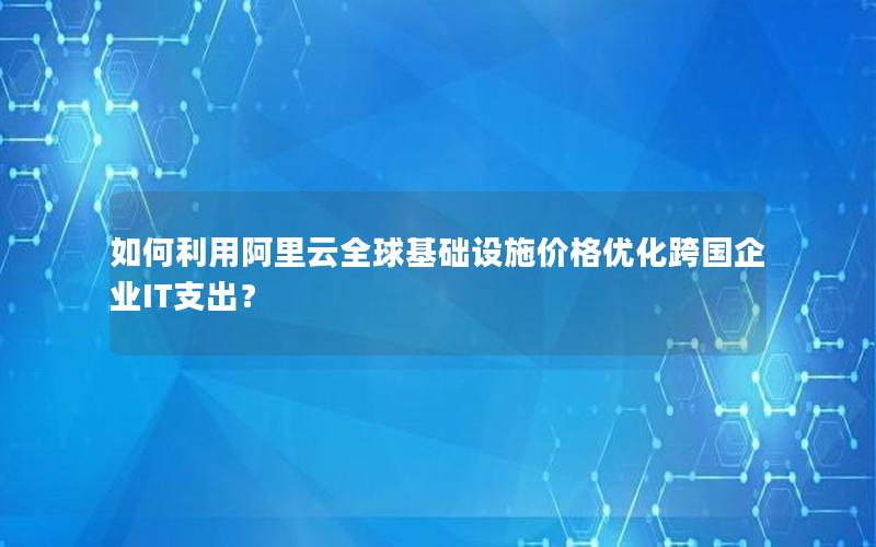 如何利用阿里云全球基础设施价格优化跨国企业IT支出？