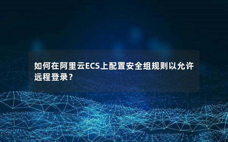 如何在阿里云ECS上配置安全组规则以允许远程登录？