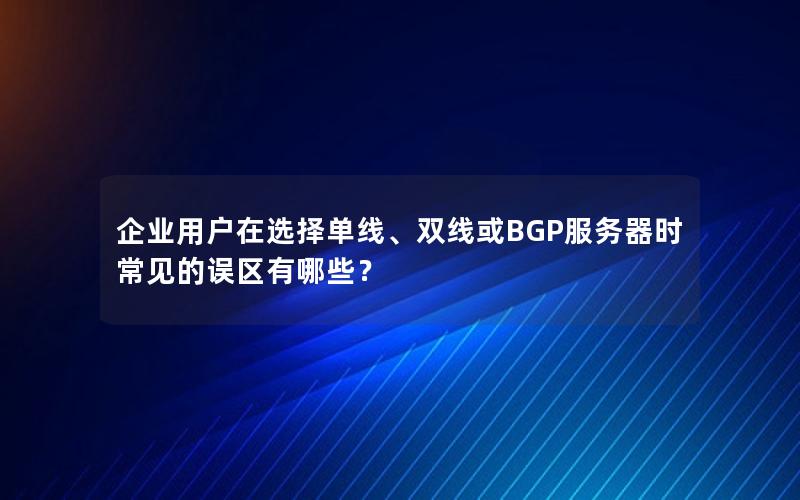 企业用户在选择单线、双线或BGP服务器时常见的误区有哪些？