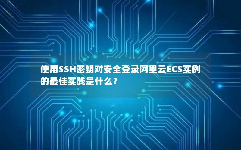 使用SSH密钥对安全登录阿里云ECS实例的最佳实践是什么？