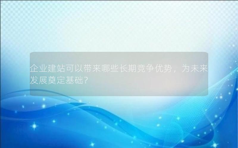 企业建站可以带来哪些长期竞争优势，为未来发展奠定基础？