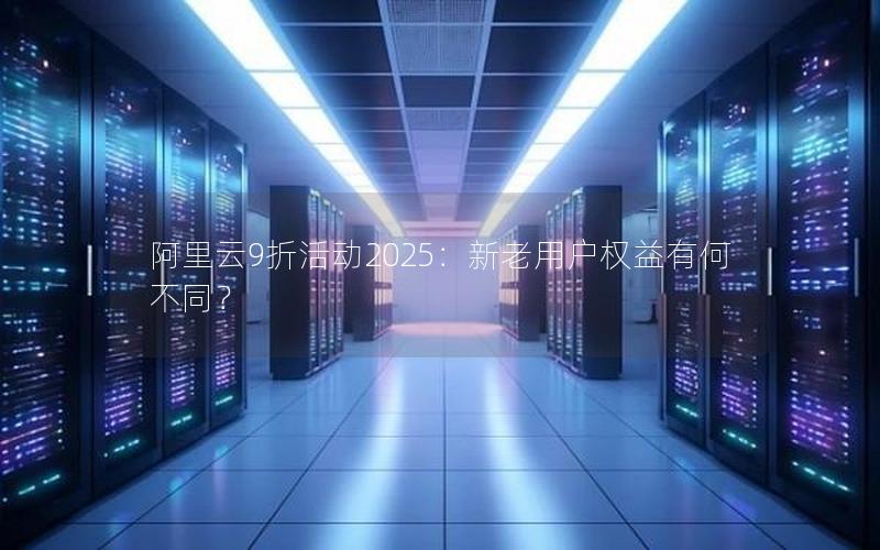 阿里云9折活动2025：新老用户权益有何不同？