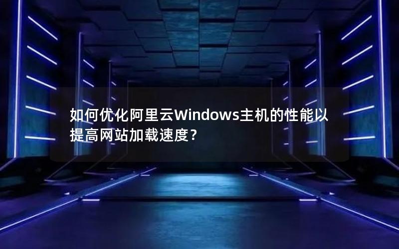 如何优化阿里云Windows主机的性能以提高网站加载速度？