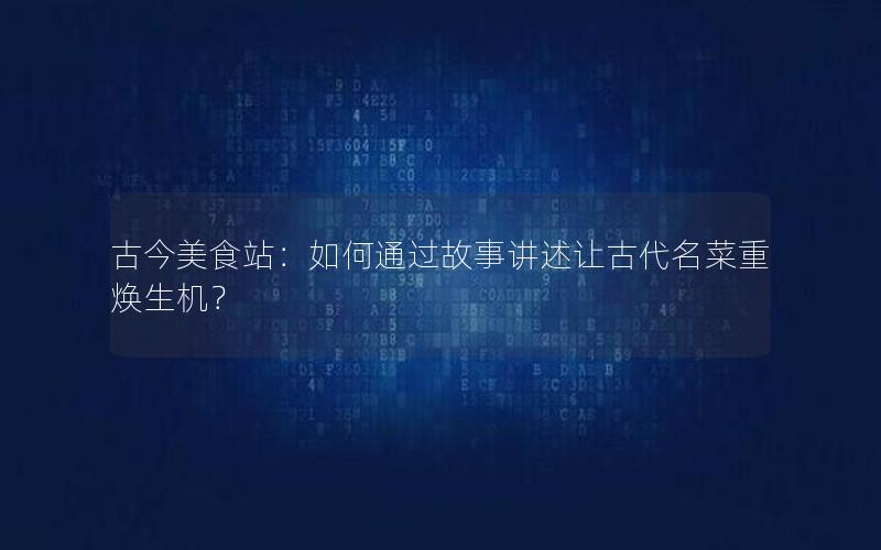 古今美食站：如何通过故事讲述让古代名菜重焕生机？