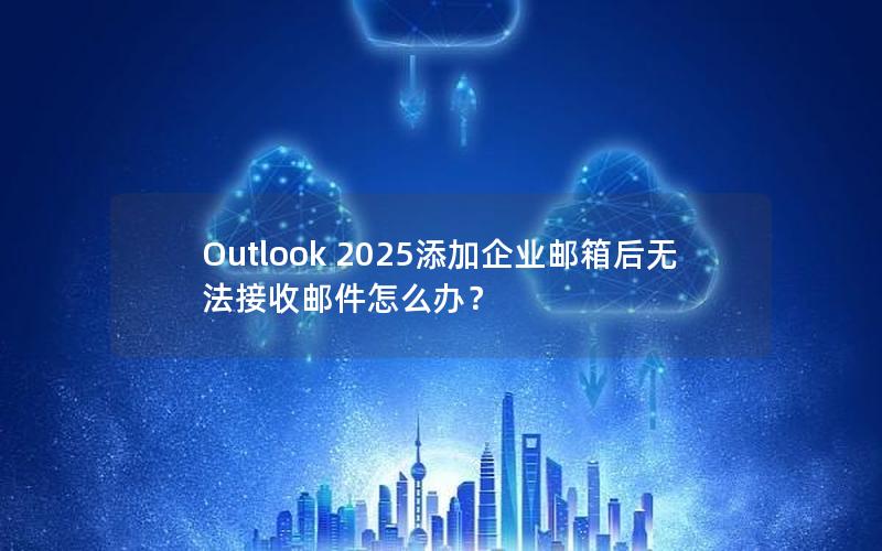 Outlook 2025添加企业邮箱后无法接收邮件怎么办？