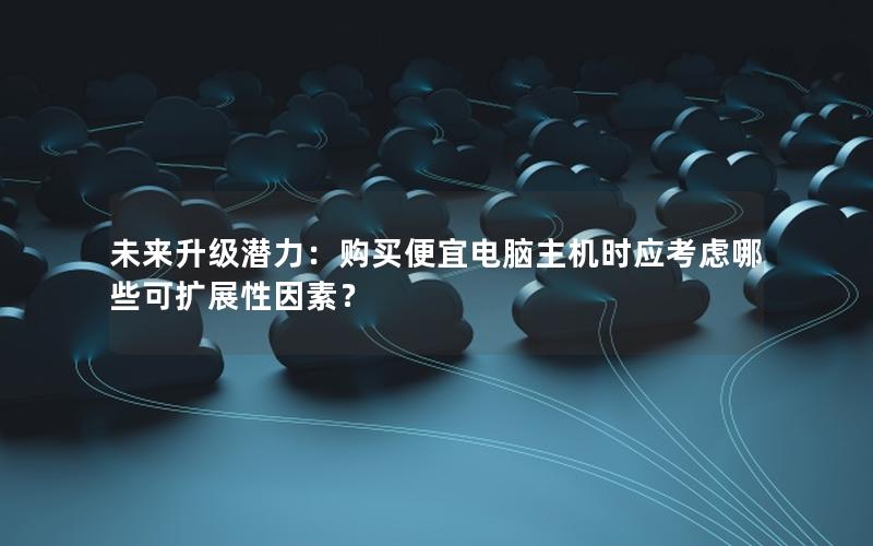 未来升级潜力：购买便宜电脑主机时应考虑哪些可扩展性因素？