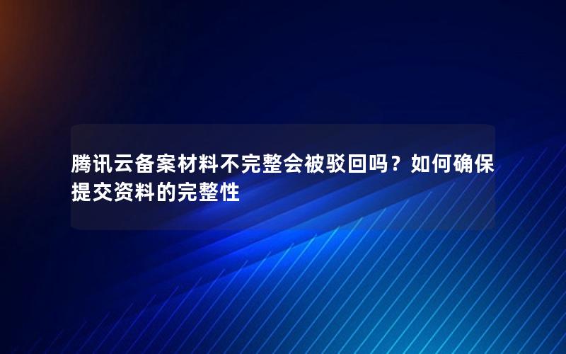 腾讯云备案材料不完整会被驳回吗？如何确保提交资料的完整性