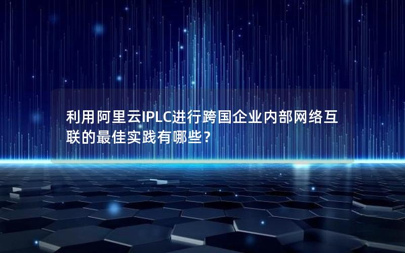 利用阿里云IPLC进行跨国企业内部网络互联的最佳实践有哪些？