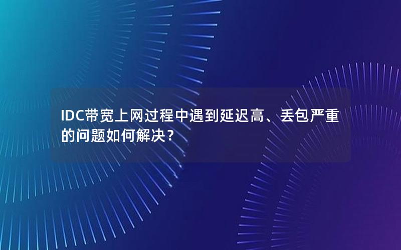 IDC带宽上网过程中遇到延迟高、丢包严重的问题如何解决？