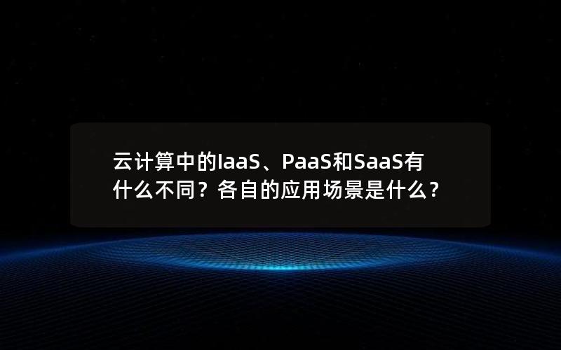 云计算中的IaaS、PaaS和SaaS有什么不同？各自的应用场景是什么？