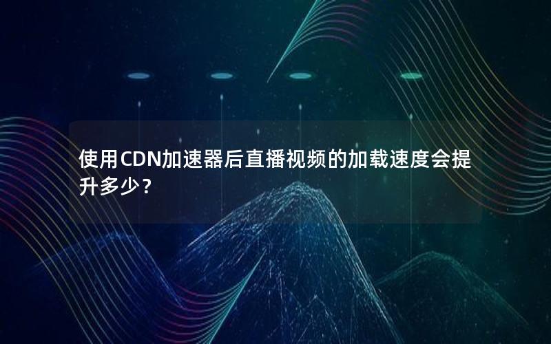 使用CDN加速器后直播视频的加载速度会提升多少？