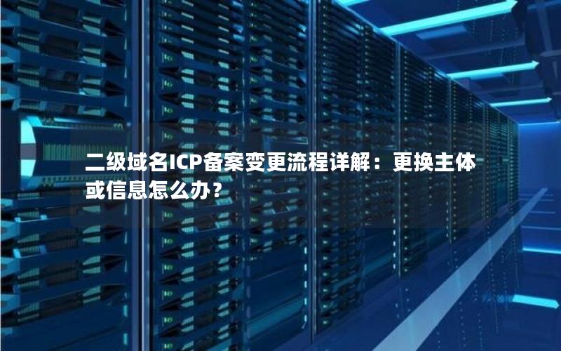 二级域名ICP备案变更流程详解：更换主体或信息怎么办？