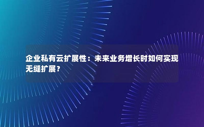 企业私有云扩展性：未来业务增长时如何实现无缝扩展？