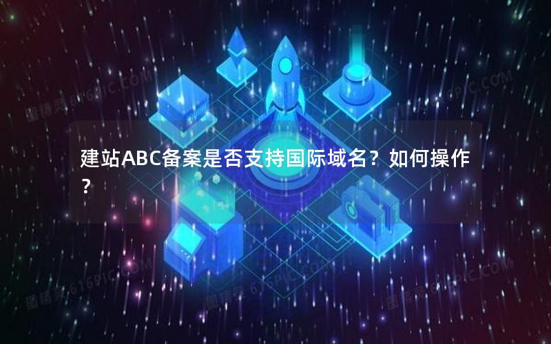 建站ABC备案是否支持国际域名？如何操作？