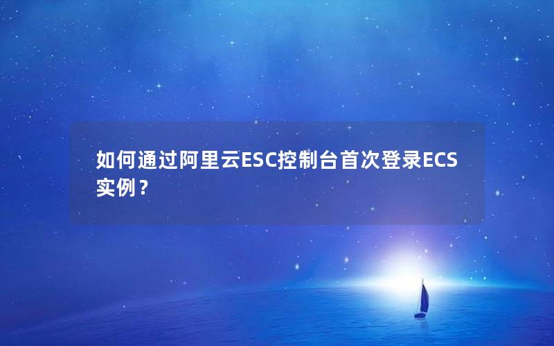 如何通过阿里云ESC控制台首次登录ECS实例？