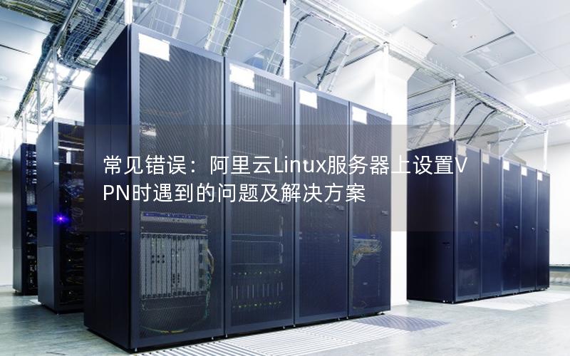 常见错误：阿里云Linux服务器上设置VPN时遇到的问题及解决方案