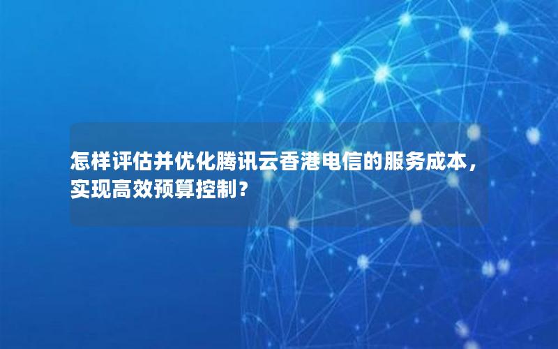 怎样评估并优化腾讯云香港电信的服务成本，实现高效预算控制？